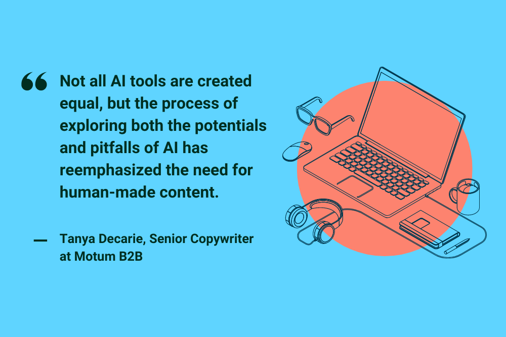 "Not all AI tools are created equal, but the process of exploring both the potentials and pitfalls of AI has reemphasized the need for human-made content." Tanya Decarie, Senior Copywriter at Motum B2B